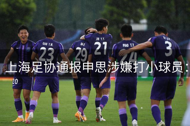 上海足协通报申思涉嫌打小球员：涉事俱乐部罚款2万 禁止注册6个月