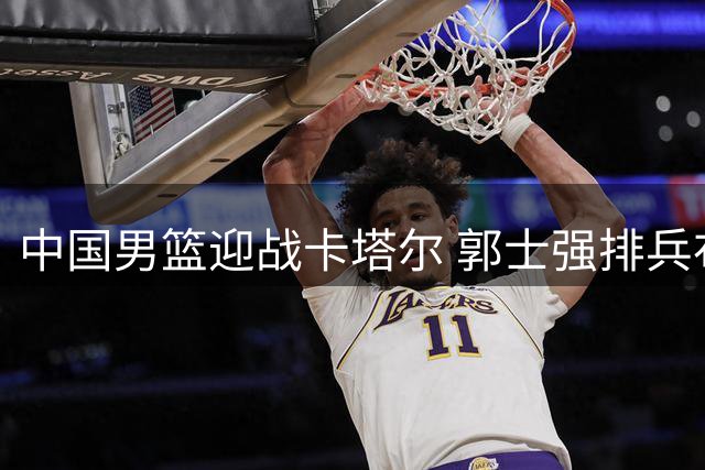 中国男篮迎战卡塔尔 郭士强排兵布阵剑指世预赛胜利