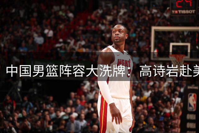 中国男篮阵容大洗牌：高诗岩赴美疗伤引热议 胡明轩满血归来备战世预赛