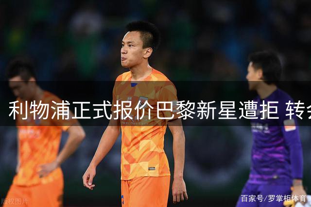 利物浦正式报价巴黎新星遭拒 转会谈判启动但价差悬殊