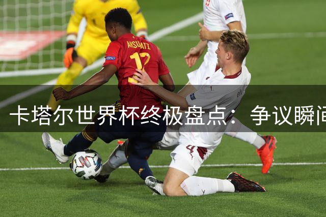 卡塔尔世界杯终极盘点：争议瞬间与荣耀时刻全回顾