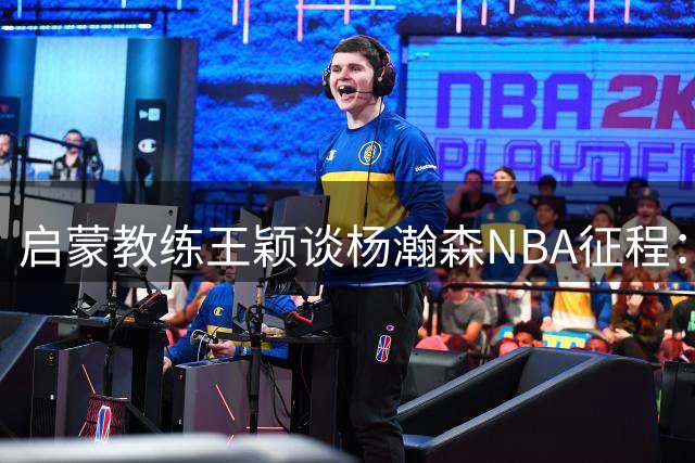 启蒙教练王颖谈杨瀚森NBA征程：困境孕育成长 年轻球员需经历磨砺