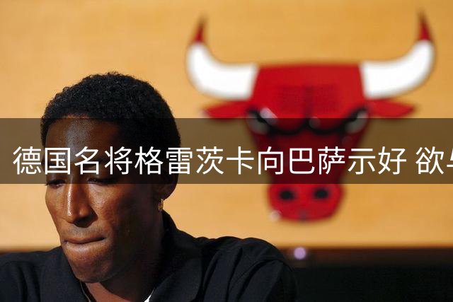 德国名将格雷茨卡向巴萨示好 欲与恩师弗里克重聚诺坎普