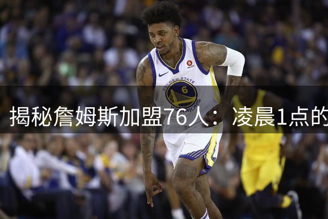 揭秘詹姆斯加盟76人：凌晨1点的艰难抉择
