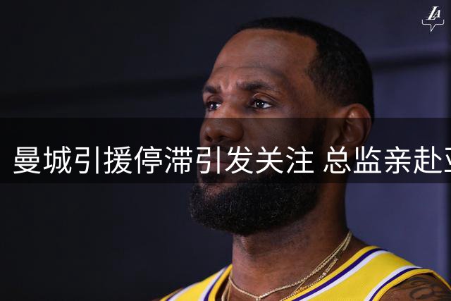 曼城引援停滞引发关注 总监亲赴亚洲难破僵局