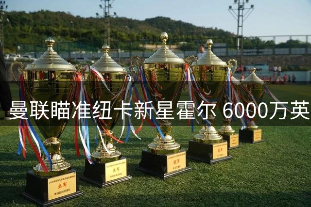 曼联瞄准纽卡新星霍尔 6000万英镑报价恐遭强硬拒绝