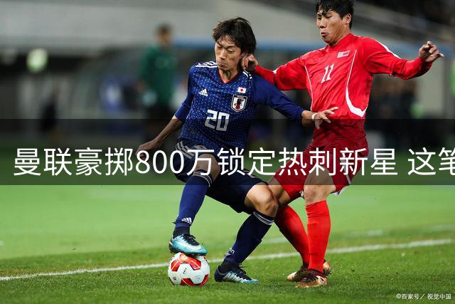 曼联豪掷800万锁定热刺新星 这笔青春赌注暗藏什么玄机？