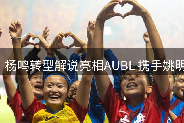 杨鸣转型解说亮相AUBL 携手姚明共促校园篮球发展