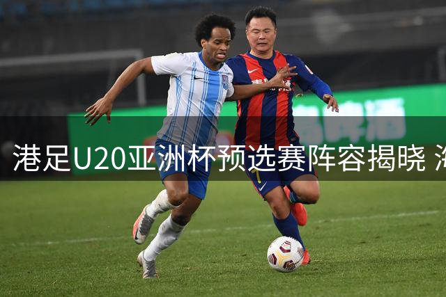 港足U20亚洲杯预选赛阵容揭晓 海外军团占五席