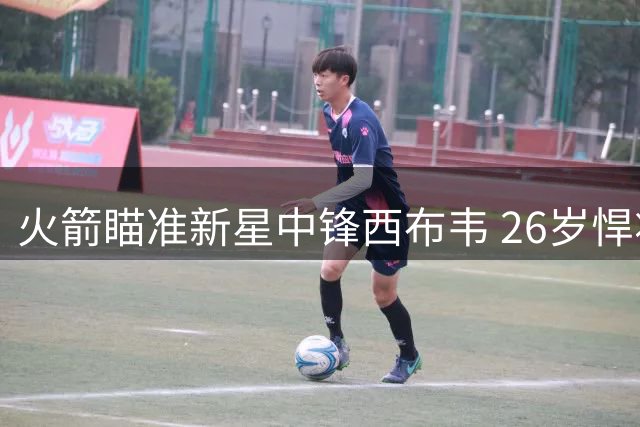 火箭瞄准新星中锋西布韦 26岁悍将或成申京得力助手