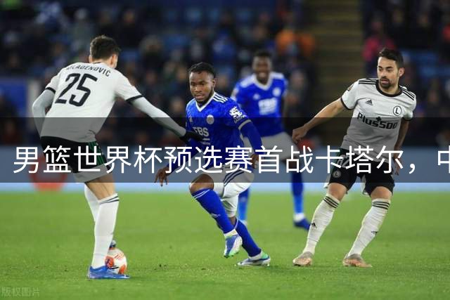 男篮世界杯预选赛首战卡塔尔，中国队迎来三大利好与一隐忧