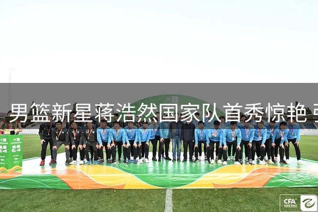 男篮新星蒋浩然国家队首秀惊艳 强硬表现获教练组认可