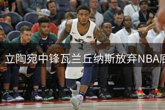 立陶宛中锋瓦兰丘纳斯放弃NBA底薪 500万欧元重返欧洲联赛