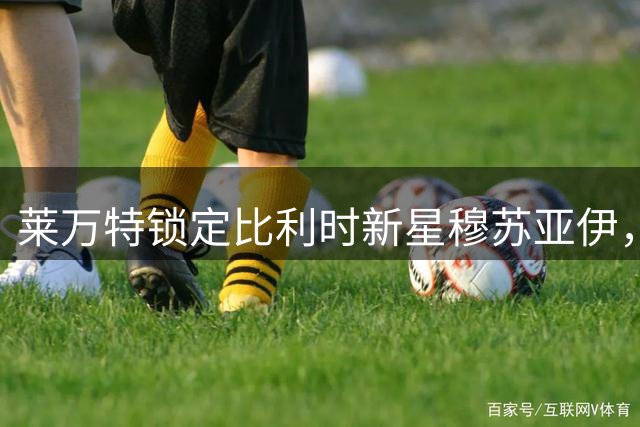 莱万特锁定比利时新星穆苏亚伊，四年长约闪耀西甲新篇章