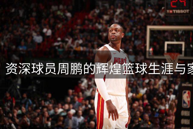 资深球员周鹏的辉煌篮球生涯与家庭生活回眸