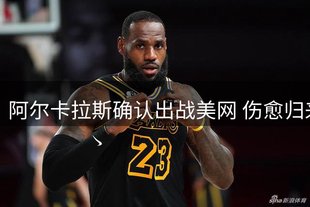 阿尔卡拉斯确认出战美网 伤愈归来重返赛场
