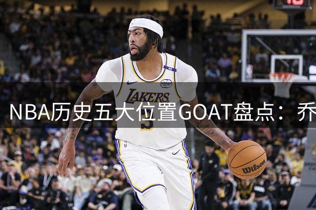 NBA历史五大位置GOAT盘点：乔丹封神小前锋最具争议