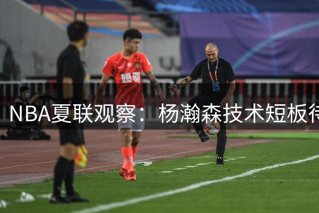 NBA夏联观察：杨瀚森技术短板待突破 中国新星成长路在何方